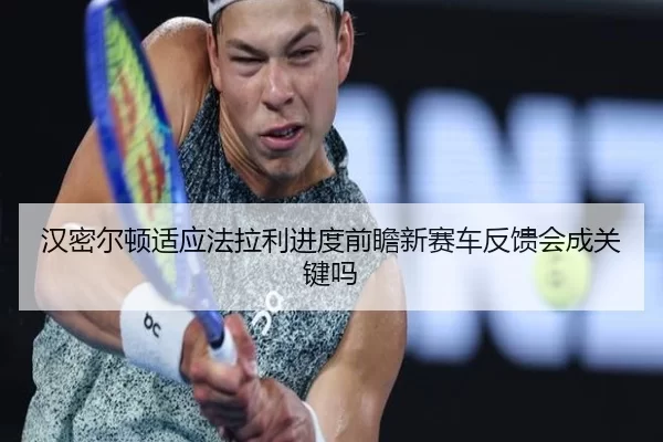 汉密尔顿适应法拉利进度前瞻新赛车反馈会成关键吗